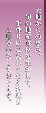 大地からの恵み、旬の地産食材を生かして、手作りにこだわったお料理をご用意いたしております。