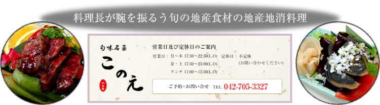料理長が腕を振るう旬の地産食材の地産地消料理　営業日及び定休日のご案内　営業日　月～木 17:30～22:30(L.O)金・土 17:30～23:00(L.O)ランチ 11:00～13:30(L.O)　定休日　不定休（お問い合わせください）　ご予約・お問い合せ　042-705-3327
